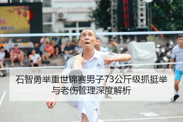 石智勇举重世锦赛男子73公斤级抓挺举与老伤管理深度解析